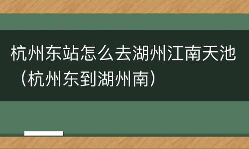 杭州东站怎么去湖州江南天池（杭州东到湖州南）