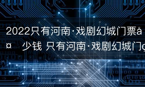2022只有河南·戏剧幻城门票多少钱 只有河南·戏剧幻城门票几天