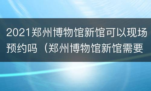 2021郑州博物馆新馆可以现场预约吗（郑州博物馆新馆需要预约么）