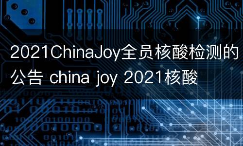 2021ChinaJoy全员核酸检测的公告 china joy 2021核酸