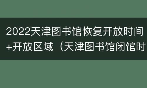 2022天津图书馆恢复开放时间+开放区域（天津图书馆闭馆时间2021）