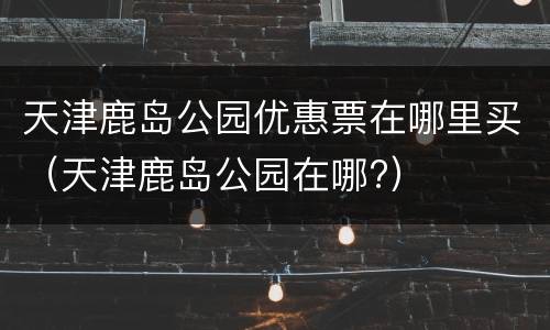 天津鹿岛公园优惠票在哪里买（天津鹿岛公园在哪?）