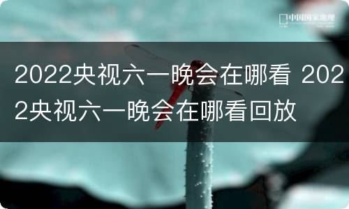 2022央视六一晚会在哪看 2022央视六一晚会在哪看回放