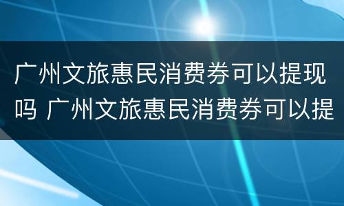 广州文旅惠民消费券可以提现吗 广州文旅惠民消费券可以提现吗