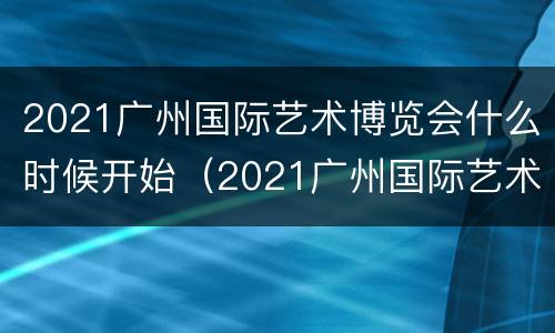 2021广州国际艺术博览会什么时候开始（2021广州国际艺术博览会什么时候开始举办）