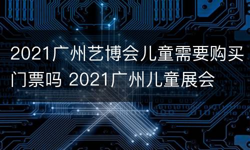 2021广州艺博会儿童需要购买门票吗 2021广州儿童展会