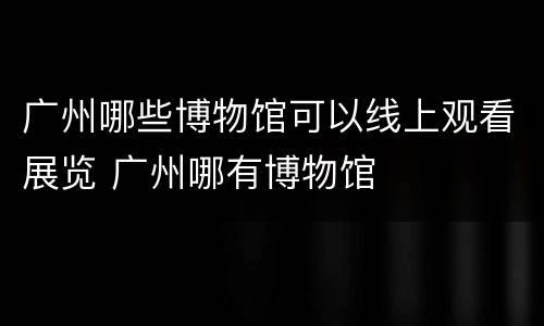 广州哪些博物馆可以线上观看展览 广州哪有博物馆