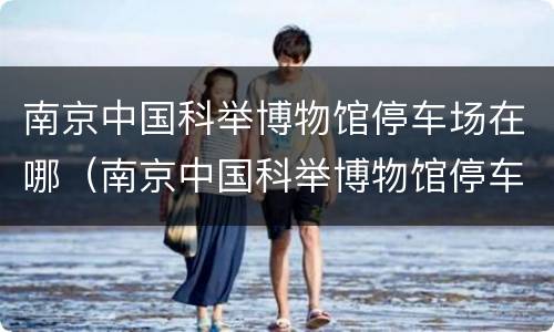 南京中国科举博物馆停车场在哪（南京中国科举博物馆停车场在哪个位置）