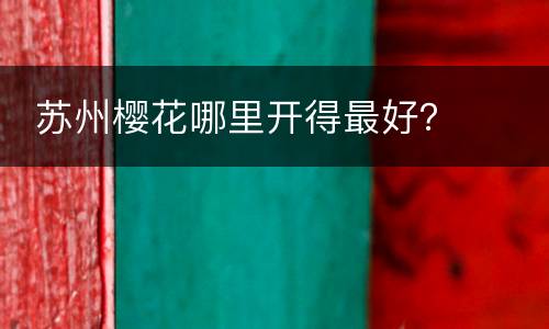  苏州樱花哪里开得最好？