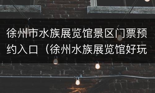 徐州市水族展览馆景区门票预约入口（徐州水族展览馆好玩吗）