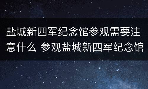 盐城新四军纪念馆参观需要注意什么 参观盐城新四军纪念馆心得体会