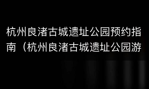 杭州良渚古城遗址公园预约指南（杭州良渚古城遗址公园游记）