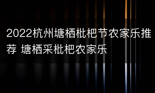 2022杭州塘栖枇杷节农家乐推荐 塘栖采枇杷农家乐