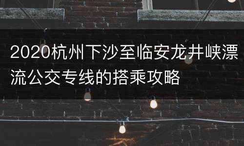 2020杭州下沙至临安龙井峡漂流公交专线的搭乘攻略