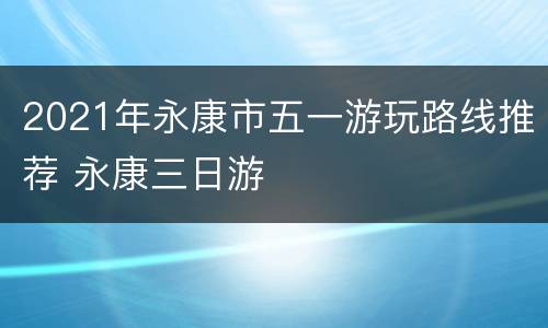 2021年永康市五一游玩路线推荐 永康三日游