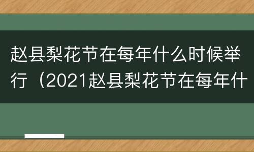 赵县梨花节在每年什么时候举行（2021赵县梨花节在每年什么时候举行）