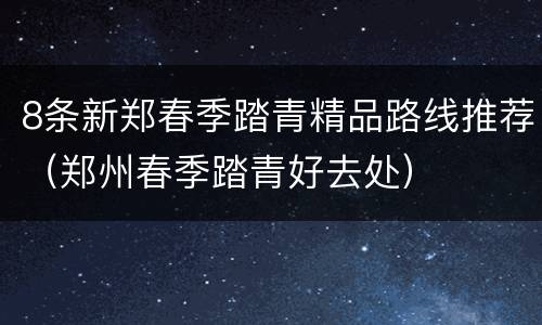 8条新郑春季踏青精品路线推荐（郑州春季踏青好去处）