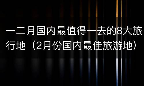 一二月国内最值得一去的8大旅行地（2月份国内最佳旅游地）