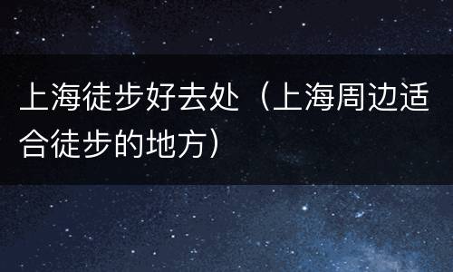 上海徒步好去处（上海周边适合徒步的地方）