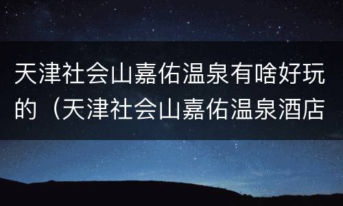 天津社会山嘉佑温泉有啥好玩的（天津社会山嘉佑温泉酒店 概况）