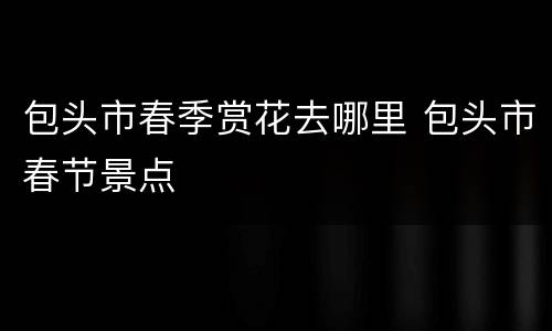 包头市春季赏花去哪里 包头市春节景点