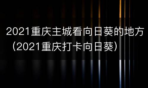 2021重庆主城看向日葵的地方（2021重庆打卡向日葵）