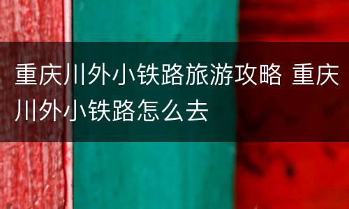 重庆川外小铁路旅游攻略 重庆川外小铁路怎么去