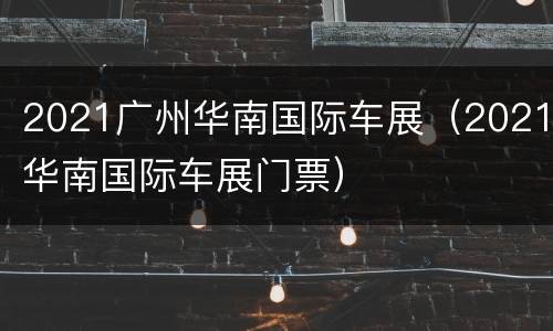 2021广州华南国际车展（2021华南国际车展门票）