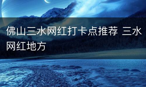 佛山三水网红打卡点推荐 三水网红地方
