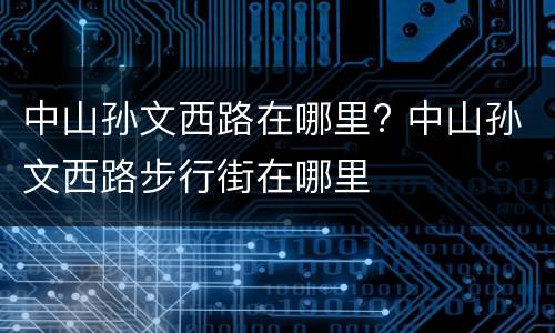 中山孙文西路在哪里? 中山孙文西路步行街在哪里