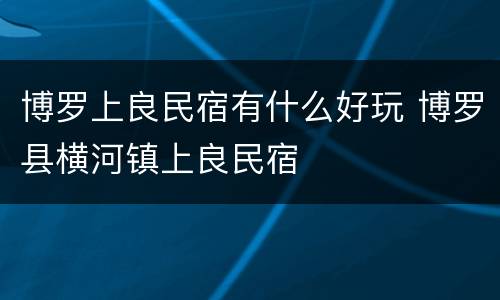 博罗上良民宿有什么好玩 博罗县横河镇上良民宿