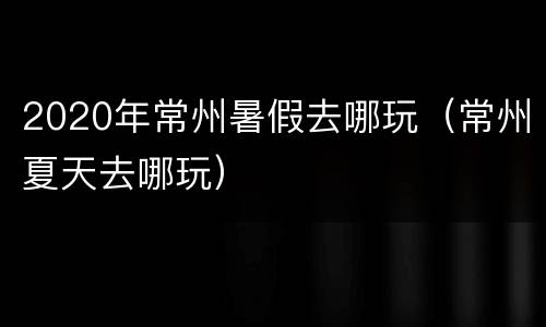 2020年常州暑假去哪玩（常州夏天去哪玩）