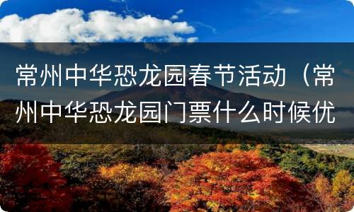 常州中华恐龙园春节活动（常州中华恐龙园门票什么时候优惠）