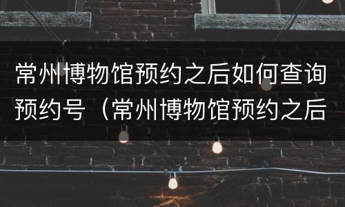 常州博物馆预约之后如何查询预约号（常州博物馆预约之后如何查询预约号呢）