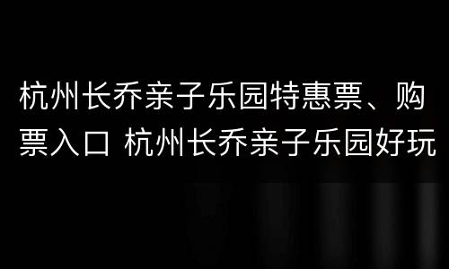 杭州长乔亲子乐园特惠票、购票入口 杭州长乔亲子乐园好玩吗