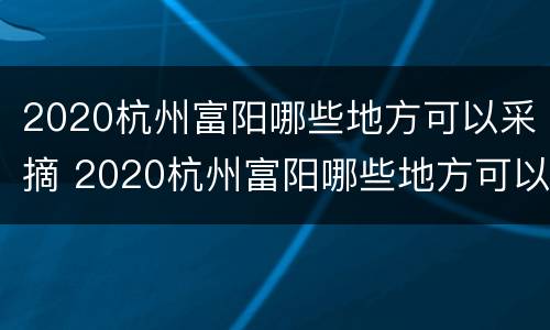 2020杭州富阳哪些地方可以采摘 2020杭州富阳哪些地方可以采摘橘子