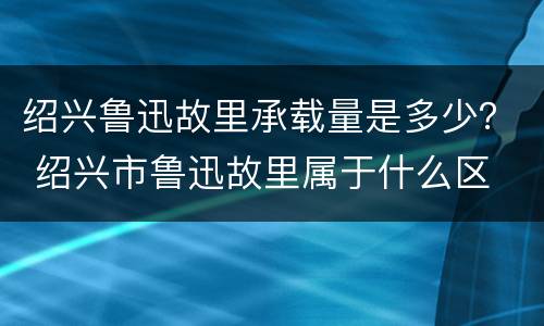 绍兴鲁迅故里承载量是多少？ 绍兴市鲁迅故里属于什么区