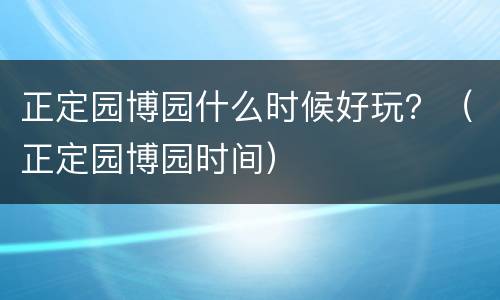 正定园博园什么时候好玩？（正定园博园时间）