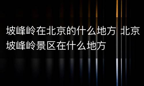 坡峰岭在北京的什么地方 北京坡峰岭景区在什么地方