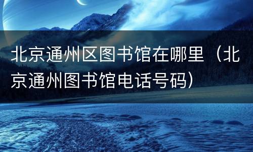 北京通州区图书馆在哪里（北京通州图书馆电话号码）