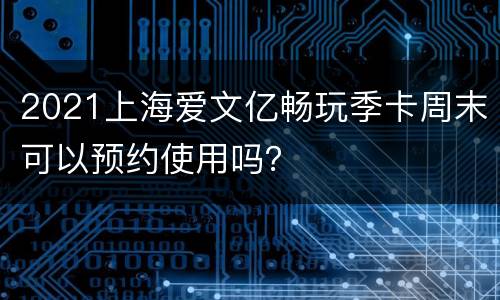 2021上海爱文亿畅玩季卡周末可以预约使用吗？