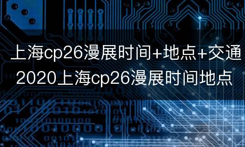 上海cp26漫展时间+地点+交通 2020上海cp26漫展时间地点