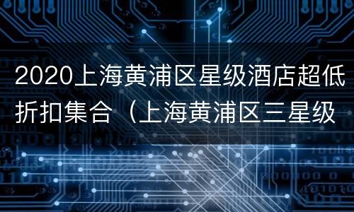 2020上海黄浦区星级酒店超低折扣集合（上海黄浦区三星级酒店）