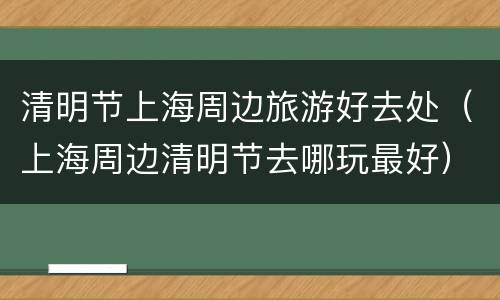 清明节上海周边旅游好去处（上海周边清明节去哪玩最好）