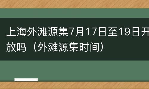 上海外滩源集7月17日至19日开放吗（外滩源集时间）