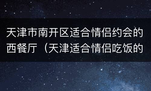天津市南开区适合情侣约会的西餐厅（天津适合情侣吃饭的西餐厅）