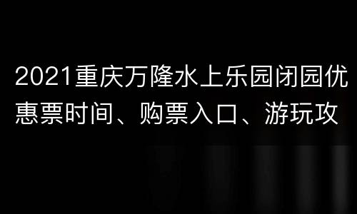 2021重庆万隆水上乐园闭园优惠票时间、购票入口、游玩攻略