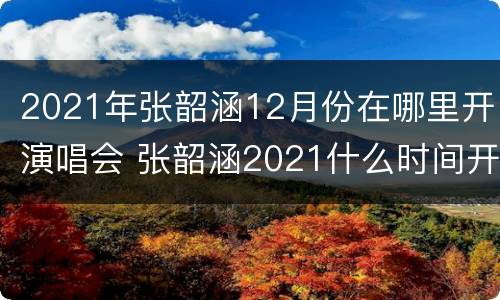 2021年张韶涵12月份在哪里开演唱会 张韶涵2021什么时间开演唱会