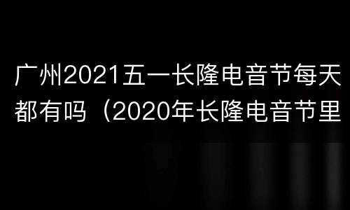广州2021五一长隆电音节每天都有吗（2020年长隆电音节里面开始）