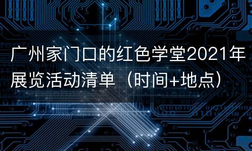 广州家门口的红色学堂2021年展览活动清单（时间+地点）